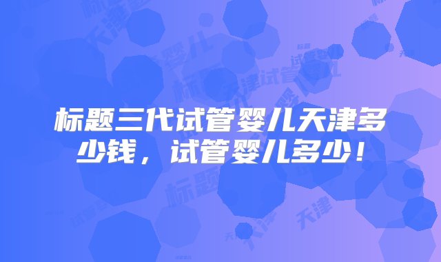 标题三代试管婴儿天津多少钱，试管婴儿多少！