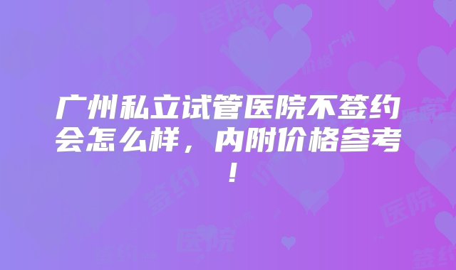 广州私立试管医院不签约会怎么样，内附价格参考！