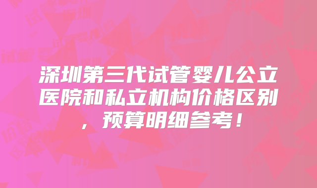 深圳第三代试管婴儿公立医院和私立机构价格区别，预算明细参考！