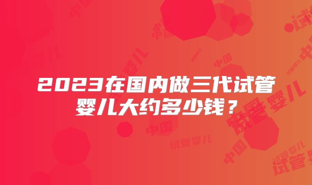 2023在国内做三代试管婴儿大约多少钱？