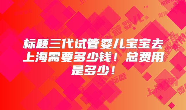 标题三代试管婴儿宝宝去上海需要多少钱！总费用是多少！