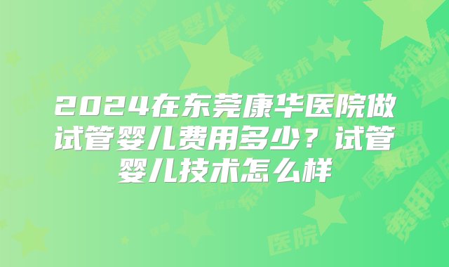 2024在东莞康华医院做试管婴儿费用多少？试管婴儿技术怎么样