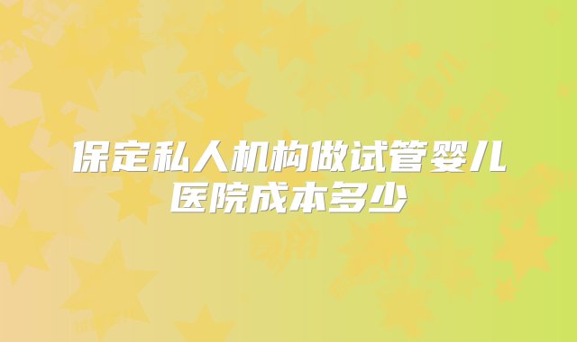 保定私人机构做试管婴儿医院成本多少