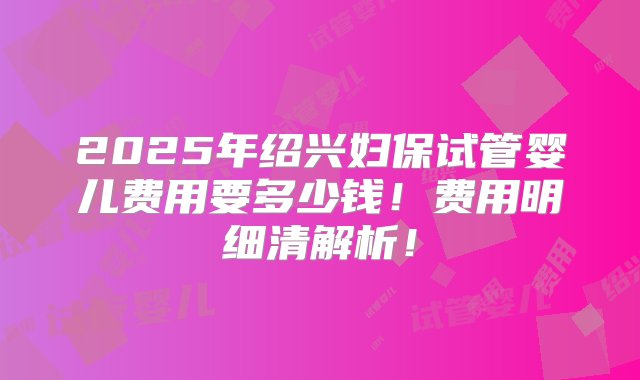 2025年绍兴妇保试管婴儿费用要多少钱！费用明细清解析！