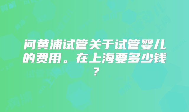 问黄浦试管关于试管婴儿的费用。在上海要多少钱？