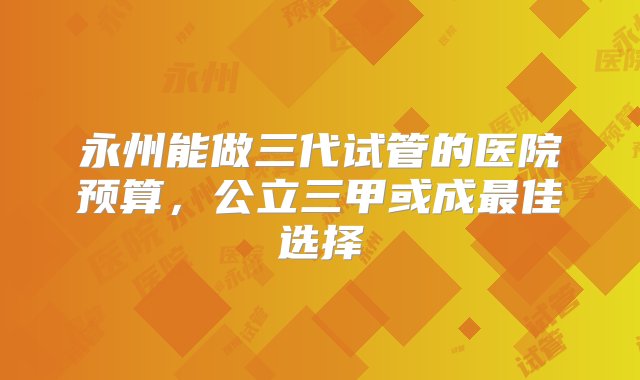 永州能做三代试管的医院预算，公立三甲或成最佳选择