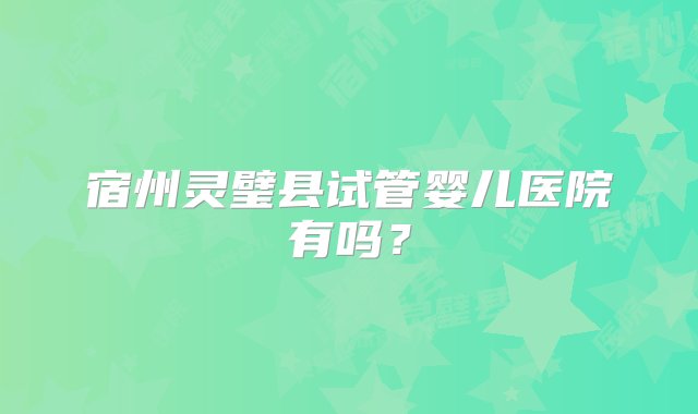 宿州灵璧县试管婴儿医院有吗？