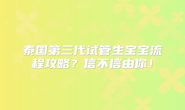 泰国第三代试管生宝宝流程攻略？信不信由你！