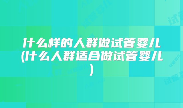 什么样的人群做试管婴儿(什么人群适合做试管婴儿)