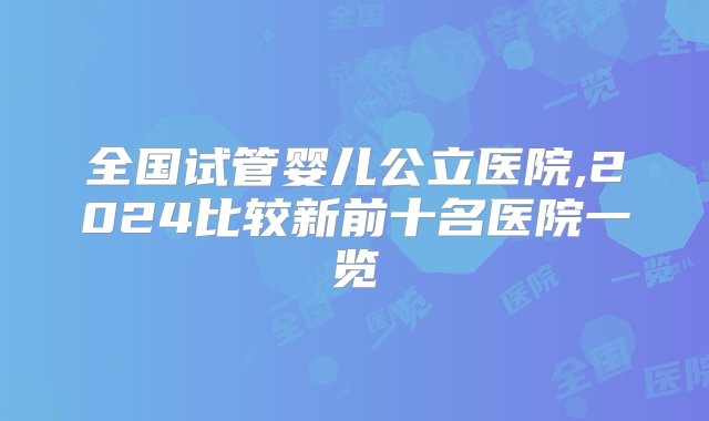 全国试管婴儿公立医院,2024比较新前十名医院一览