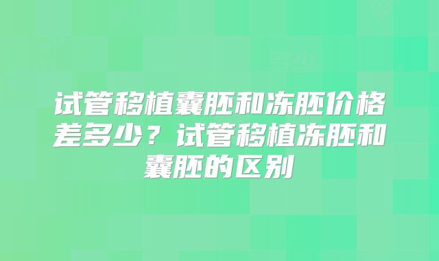 试管移植囊胚和冻胚价格差多少？试管移植冻胚和囊胚的区别