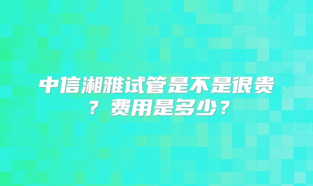 中信湘雅试管是不是很贵？费用是多少？