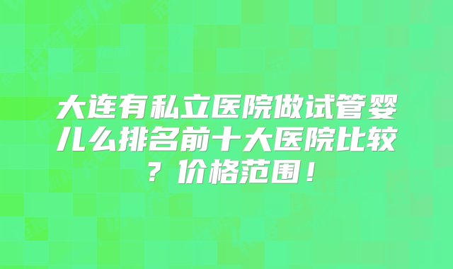 大连有私立医院做试管婴儿么排名前十大医院比较？价格范围！