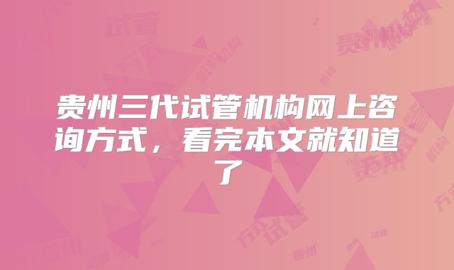 贵州三代试管机构网上咨询方式，看完本文就知道了