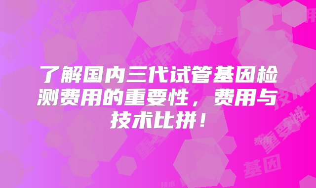 了解国内三代试管基因检测费用的重要性，费用与技术比拼！