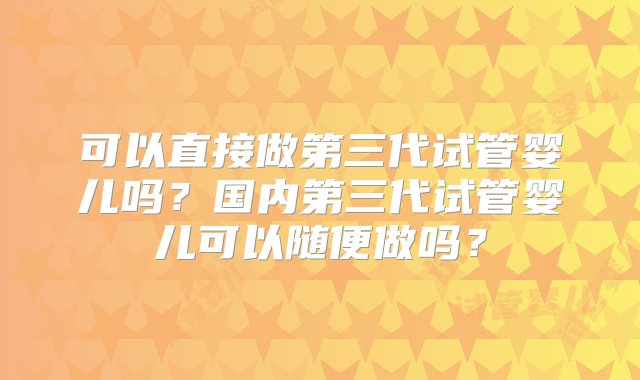 可以直接做第三代试管婴儿吗？国内第三代试管婴儿可以随便做吗？