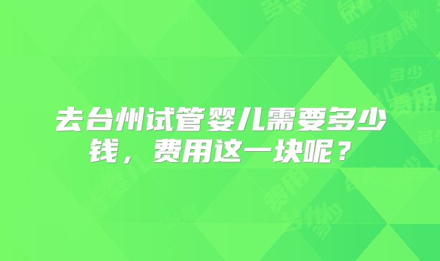 去台州试管婴儿需要多少钱，费用这一块呢？