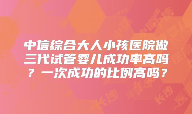 中信综合大人小孩医院做三代试管婴儿成功率高吗？一次成功的比例高吗？