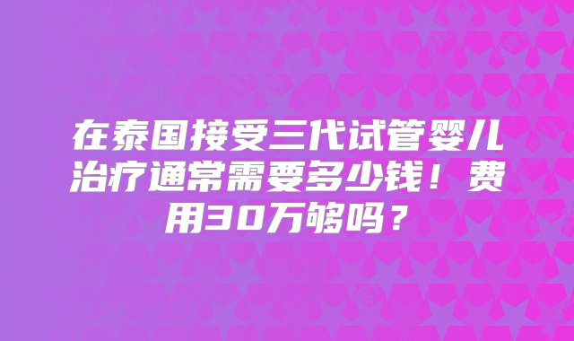 在泰国接受三代试管婴儿治疗通常需要多少钱！费用30万够吗？