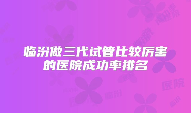 临汾做三代试管比较厉害的医院成功率排名