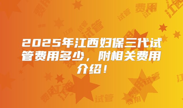 2025年江西妇保三代试管费用多少，附相关费用介绍！