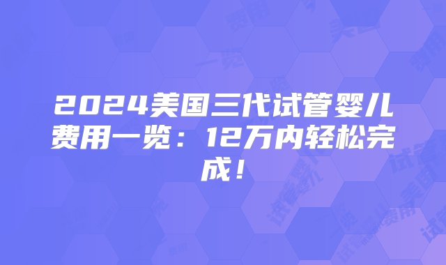 2024美国三代试管婴儿费用一览：12万内轻松完成！