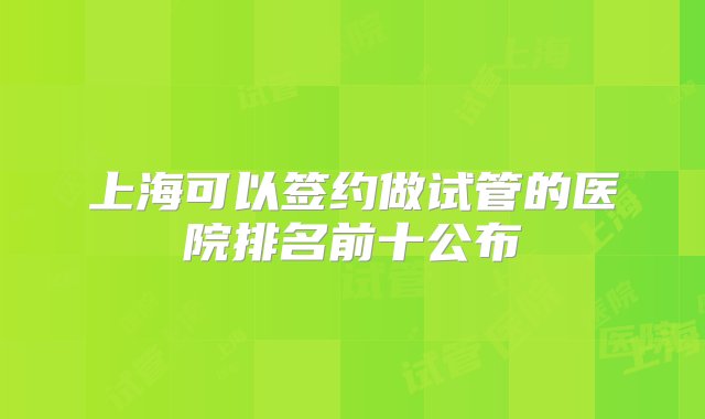 上海可以签约做试管的医院排名前十公布