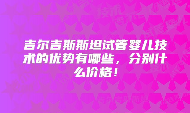 吉尔吉斯斯坦试管婴儿技术的优势有哪些，分别什么价格！