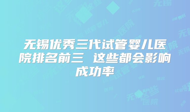 无锡优秀三代试管婴儿医院排名前三 这些都会影响成功率