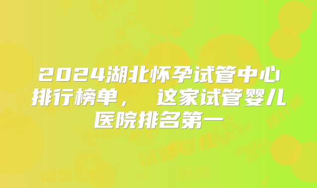 2024湖北怀孕试管中心排行榜单， 这家试管婴儿医院排名第一