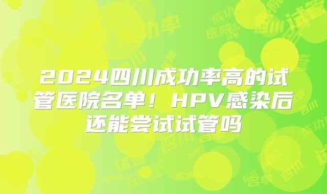 2024四川成功率高的试管医院名单！HPV感染后还能尝试试管吗