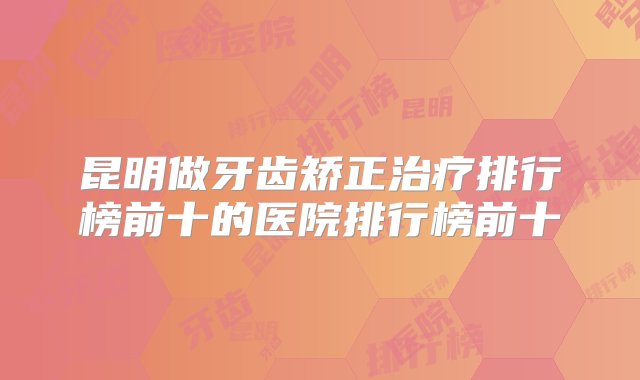 昆明做牙齿矫正治疗排行榜前十的医院排行榜前十