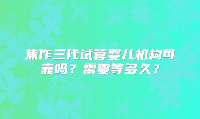 焦作三代试管婴儿机构可靠吗？需要等多久？