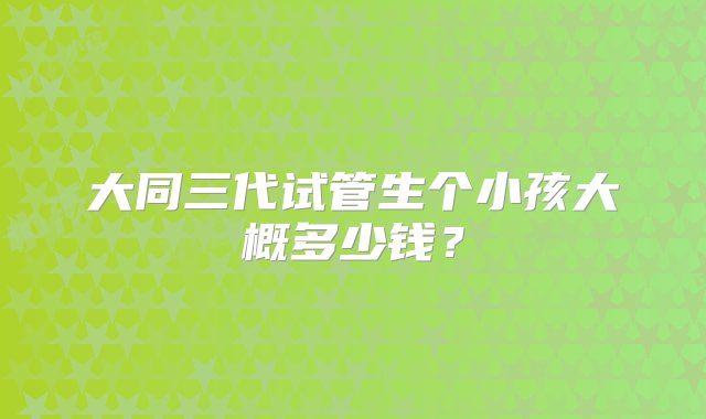 大同三代试管生个小孩大概多少钱？