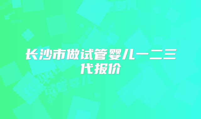 长沙市做试管婴儿一二三代报价