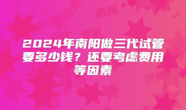 2024年南阳做三代试管要多少钱？还要考虑费用等因素