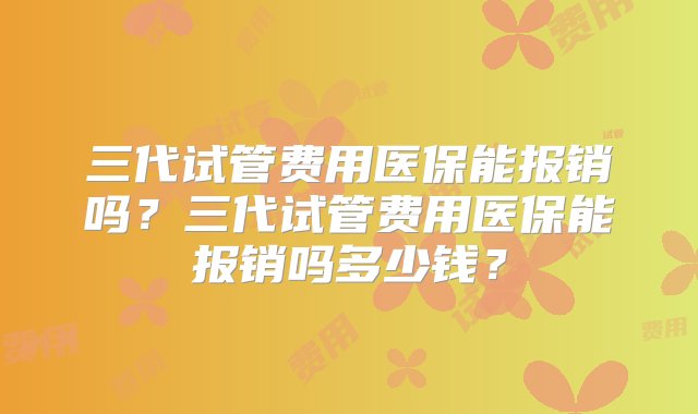 三代试管费用医保能报销吗？三代试管费用医保能报销吗多少钱？