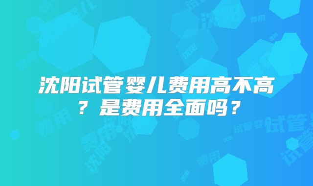 沈阳试管婴儿费用高不高？是费用全面吗？