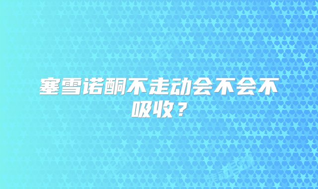 塞雪诺酮不走动会不会不吸收？