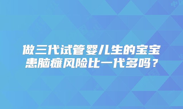 做三代试管婴儿生的宝宝患脑瘫风险比一代多吗？