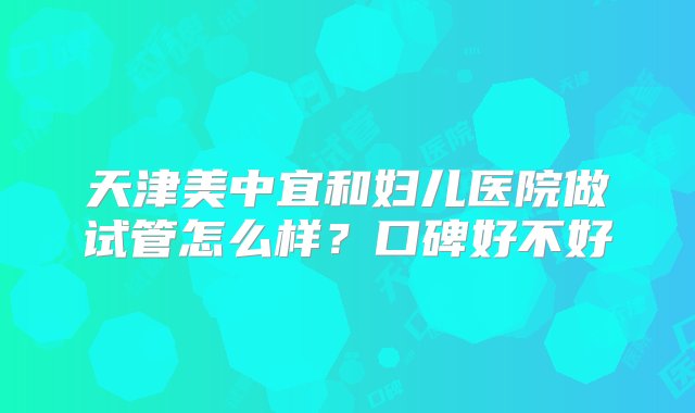 天津美中宜和妇儿医院做试管怎么样？口碑好不好