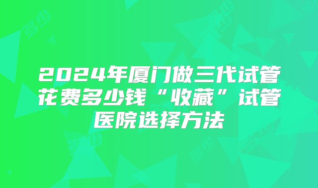 2024年厦门做三代试管花费多少钱“收藏”试管医院选择方法