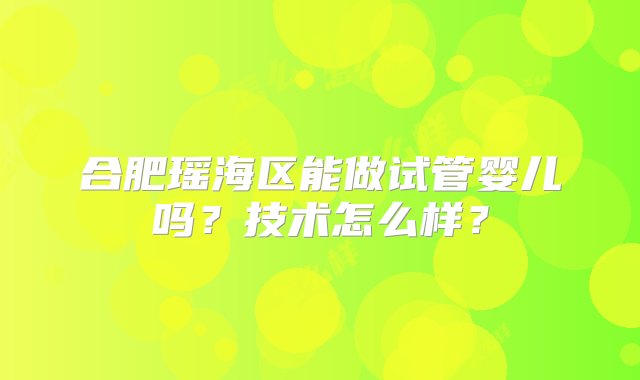 合肥瑶海区能做试管婴儿吗？技术怎么样？