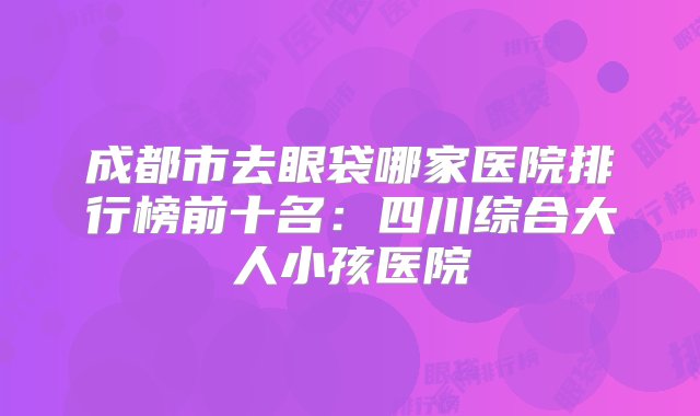 成都市去眼袋哪家医院排行榜前十名：四川综合大人小孩医院