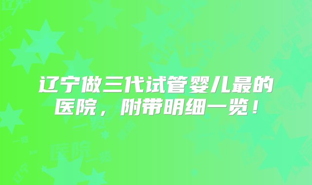 辽宁做三代试管婴儿最的医院，附带明细一览！