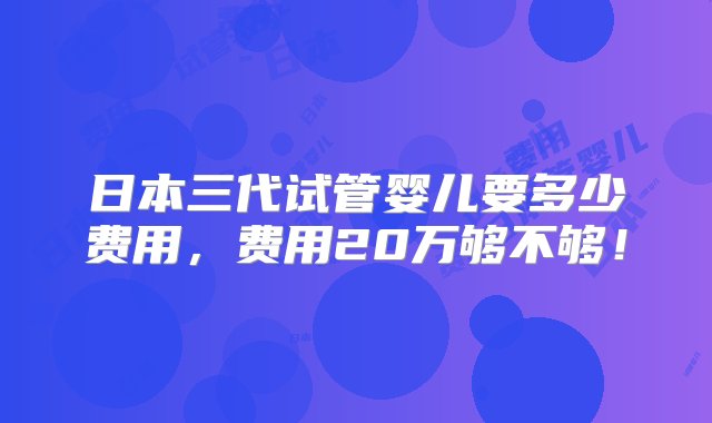 日本三代试管婴儿要多少费用，费用20万够不够！