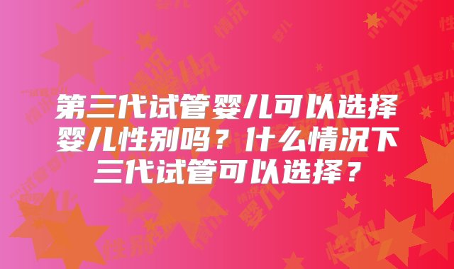 第三代试管婴儿可以选择婴儿性别吗？什么情况下三代试管可以选择？