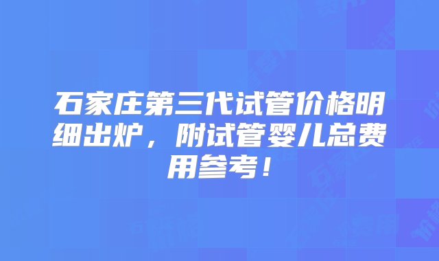 石家庄第三代试管价格明细出炉，附试管婴儿总费用参考！