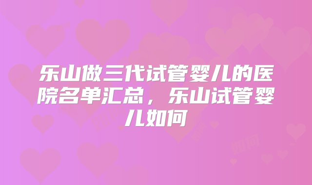 乐山做三代试管婴儿的医院名单汇总，乐山试管婴儿如何