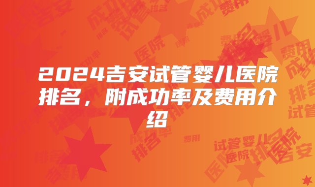 2024吉安试管婴儿医院排名，附成功率及费用介绍